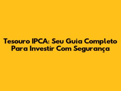 Tesouro IPCA: Seu Guia Completo Para Investir Com Segurança