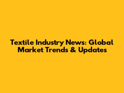 Textile Industry News: Global Market Trends & Updates