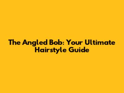 The Angled Bob: Your Ultimate Hairstyle Guide