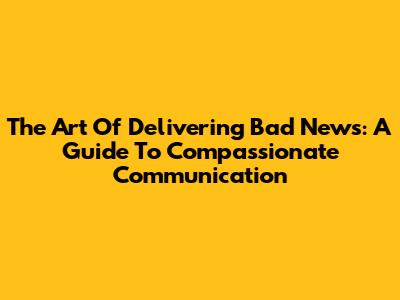 The Art Of Delivering Bad News: A Guide To Compassionate Communication