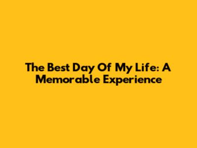 The Best Day Of My Life: A Memorable Experience