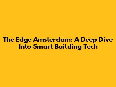 The Edge Amsterdam: A Deep Dive Into Smart Building Tech