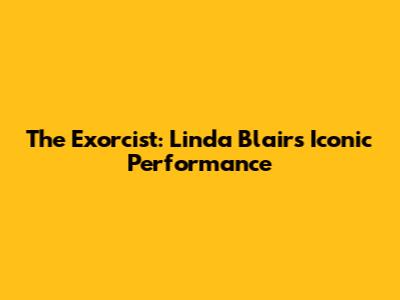 The Exorcist: Linda Blair's Iconic Performance