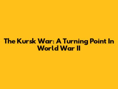 The Kursk War: A Turning Point In World War II