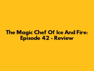 The Magic Chef Of Ice And Fire: Episode 42 - Review