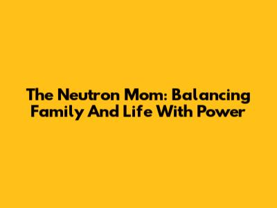 The Neutron Mom: Balancing Family And Life With Power
