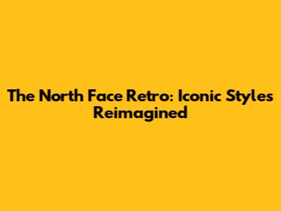 The North Face Retro: Iconic Styles Reimagined