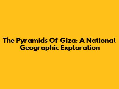 The Pyramids Of Giza: A National Geographic Exploration