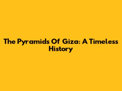 The Pyramids Of Giza: A Timeless History