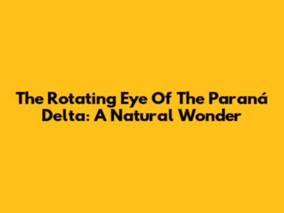 The Rotating Eye Of The Paraná Delta: A Natural Wonder