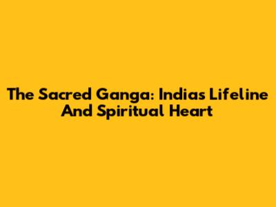 The Sacred Ganga: India's Lifeline And Spiritual Heart