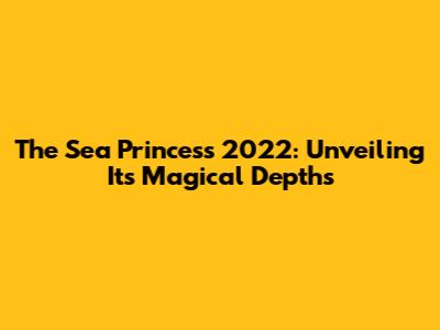The Sea Princess 2022: Unveiling Its Magical Depths
