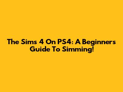 The Sims 4 On PS4: A Beginner's Guide To Simming!
