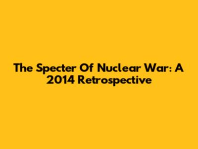 The Specter Of Nuclear War: A 2014 Retrospective