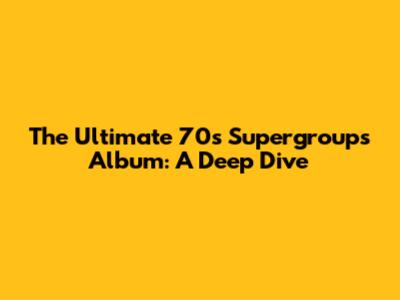 The Ultimate 70s Supergroups Album: A Deep Dive
