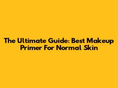 The Ultimate Guide: Best Makeup Primer For Normal Skin