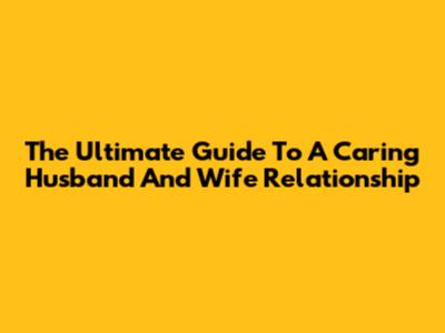 The Ultimate Guide To A Caring Husband And Wife Relationship