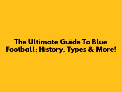 The Ultimate Guide To Blue Football: History, Types & More!