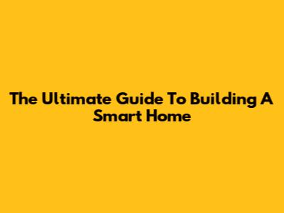 The Ultimate Guide To Building A Smart Home