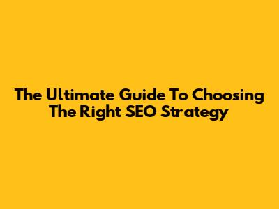 The Ultimate Guide To Choosing The Right SEO Strategy