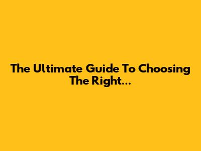 The Ultimate Guide To Choosing The Right...