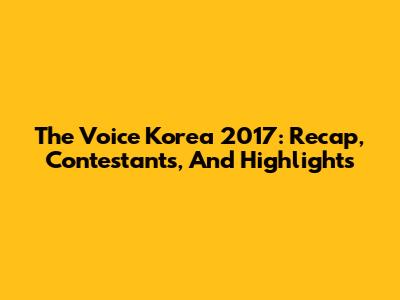 The Voice Korea 2017: Recap, Contestants, And Highlights