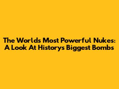The World's Most Powerful Nukes: A Look At History's Biggest Bombs