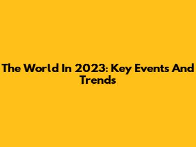 The World In 2023: Key Events And Trends