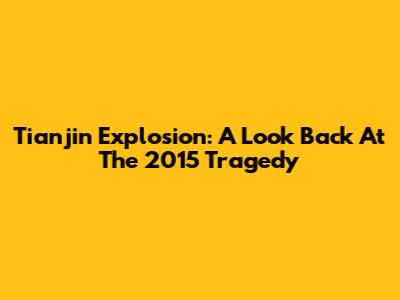 Tianjin Explosion: A Look Back At The 2015 Tragedy