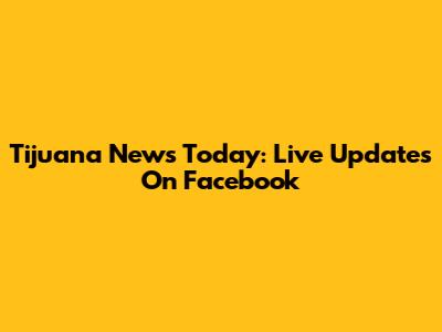 Tijuana News Today: Live Updates On Facebook
