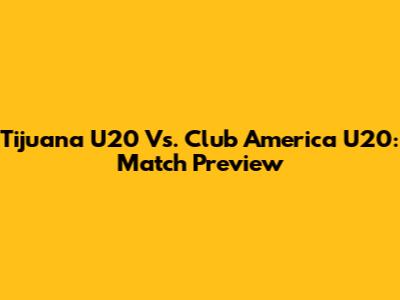 Tijuana U20 Vs. Club America U20: Match Preview