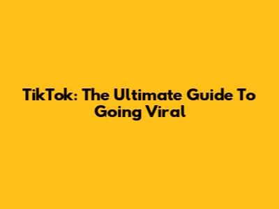TikTok: The Ultimate Guide To Going Viral
