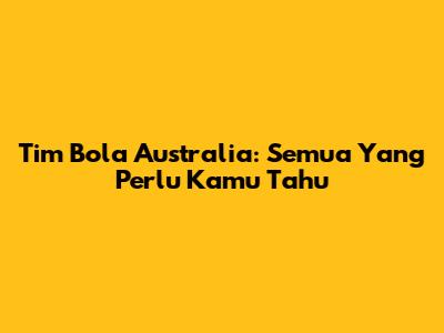 Tim Bola Australia: Semua Yang Perlu Kamu Tahu