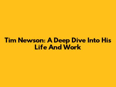 Tim Newson: A Deep Dive Into His Life And Work