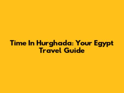 Time In Hurghada: Your Egypt Travel Guide