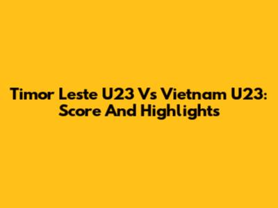 Timor Leste U23 Vs Vietnam U23: Score And Highlights