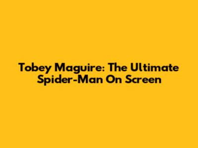 Tobey Maguire: The Ultimate Spider-Man On Screen