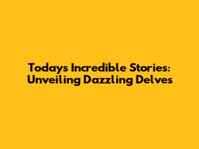 Today's Incredible Stories: Unveiling Dazzling Delves