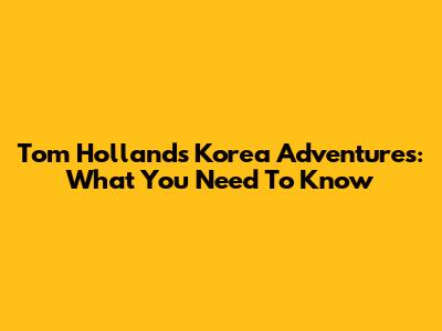 Tom Holland's Korea Adventures: What You Need To Know