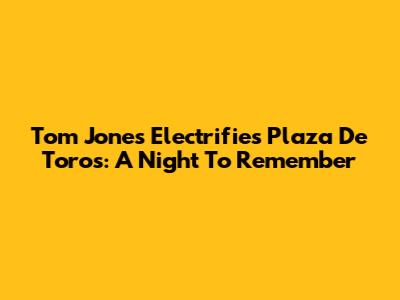 Tom Jones Electrifies Plaza De Toros: A Night To Remember