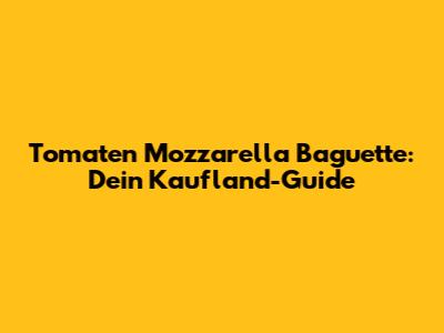 Tomaten Mozzarella Baguette: Dein Kaufland-Guide