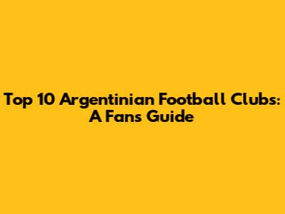 Top 10 Argentinian Football Clubs: A Fan's Guide