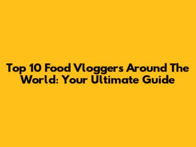 Top 10 Food Vloggers Around The World: Your Ultimate Guide