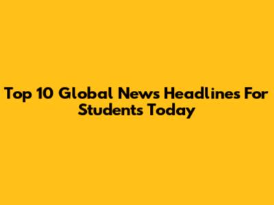 Top 10 Global News Headlines For Students Today
