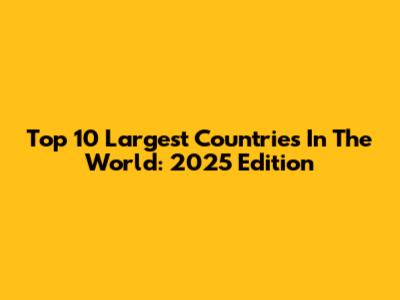 Top 10 Largest Countries In The World: 2025 Edition