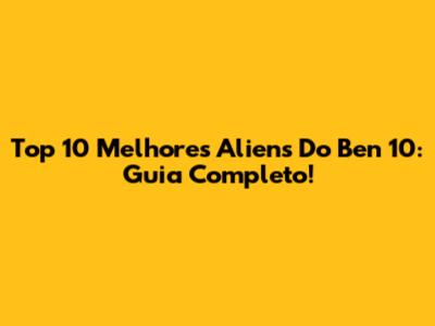 Top 10 Melhores Aliens Do Ben 10: Guia Completo!