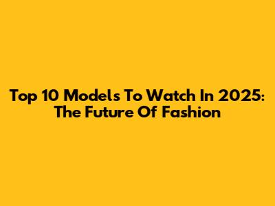 Top 10 Models To Watch In 2025: The Future Of Fashion