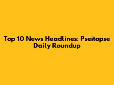 Top 10 News Headlines: Pseitopse Daily Roundup