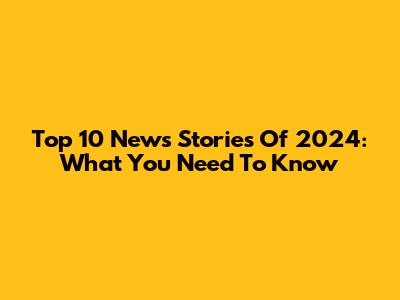 Top 10 News Stories Of 2024: What You Need To Know