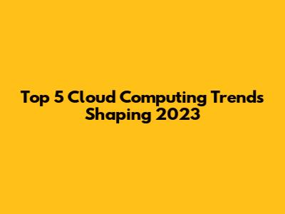 Top 5 Cloud Computing Trends Shaping 2023